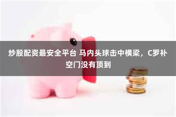 炒股配资最安全平台 马内头球击中横梁，C罗补空门没有顶到