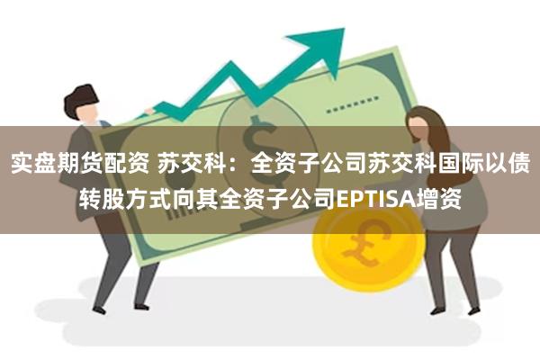 实盘期货配资 苏交科：全资子公司苏交科国际以债转股方式向其全资子公司EPTISA增资