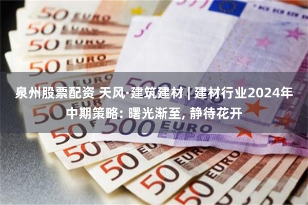 泉州股票配资 天风·建筑建材 | 建材行业2024年中期策略: 曙光渐至, 静待花开