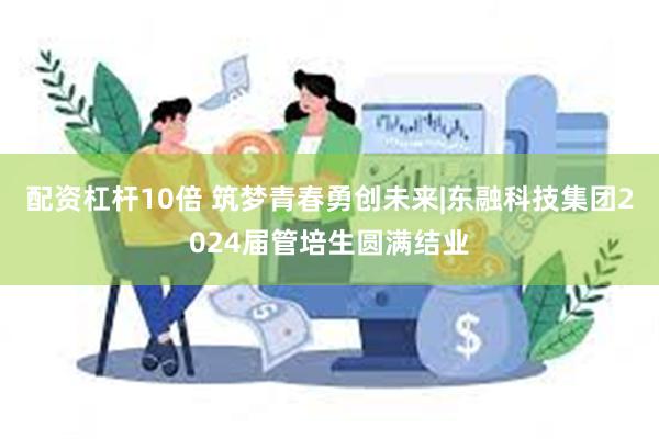 配资杠杆10倍 筑梦青春勇创未来|东融科技集团2024届管培生圆满结业