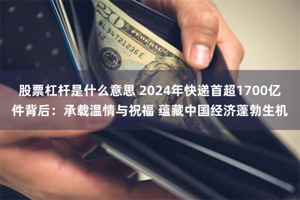 股票杠杆是什么意思 2024年快递首超1700亿件背后：承载温情与祝福 蕴藏中国经济蓬勃生机