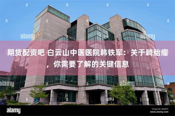 期货配资吧 白云山中医医院韩铁军：关于畸胎瘤，你需要了解的关键信息