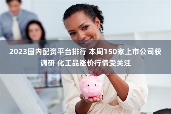 2023国内配资平台排行 本周150家上市公司获调研 化工品涨价行情受关注