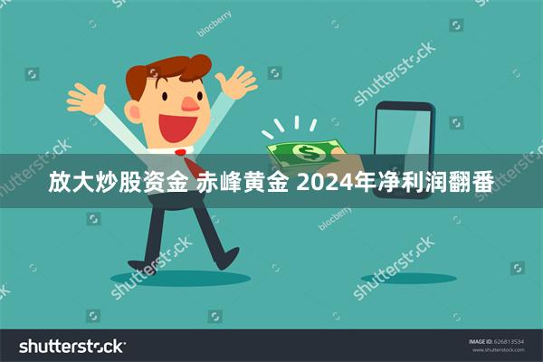 放大炒股资金 赤峰黄金 2024年净利润翻番