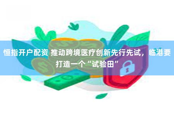 恒指开户配资 推动跨境医疗创新先行先试，临港要打造一个“试验田”