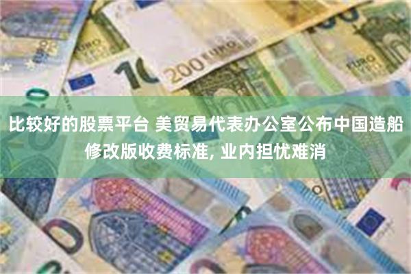 比较好的股票平台 美贸易代表办公室公布中国造船修改版收费标准, 业内担忧难消
