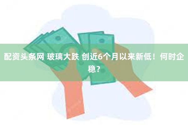 配资头条网 玻璃大跌 创近6个月以来新低！何时企稳？