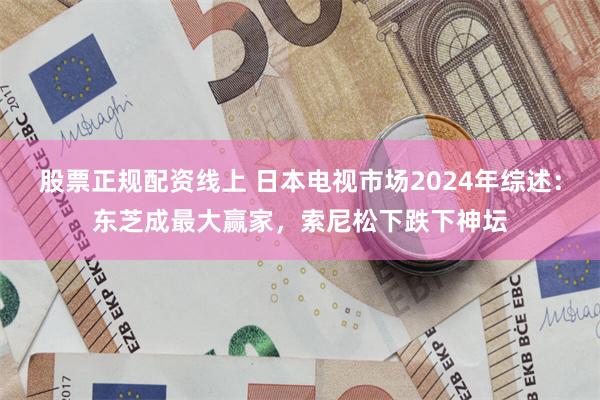 股票正规配资线上 日本电视市场2024年综述：东芝成最大赢家，索尼松下跌下神坛
