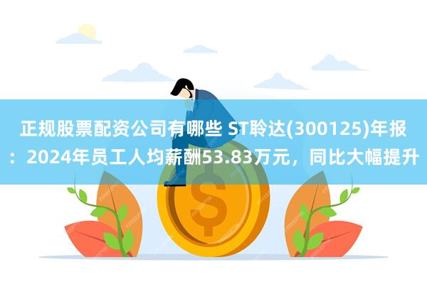 正规股票配资公司有哪些 ST聆达(300125)年报：2024年员工人均薪酬53.83万元，同比大幅提升