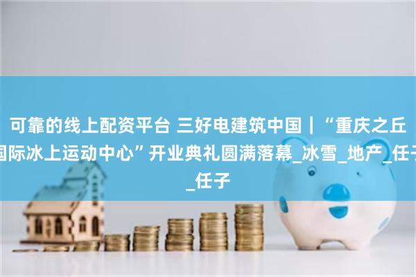 可靠的线上配资平台 三好电建筑中国｜“重庆之丘国际冰上运动中心”开业典礼圆满落幕_冰雪_地产_任子