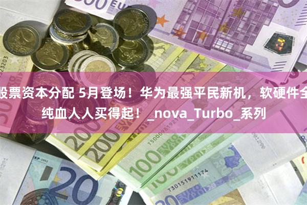 股票资本分配 5月登场！华为最强平民新机，软硬件全纯血人人买得起！_nova_Turbo_系列