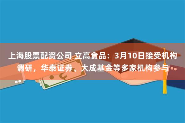 上海股票配资公司 立高食品：3月10日接受机构调研，华泰证券、大成基金等多家机构参与