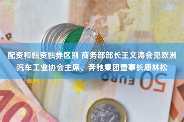 配资和融资融券区别 商务部部长王文涛会见欧洲汽车工业协会主席、奔驰集团董事长康林松