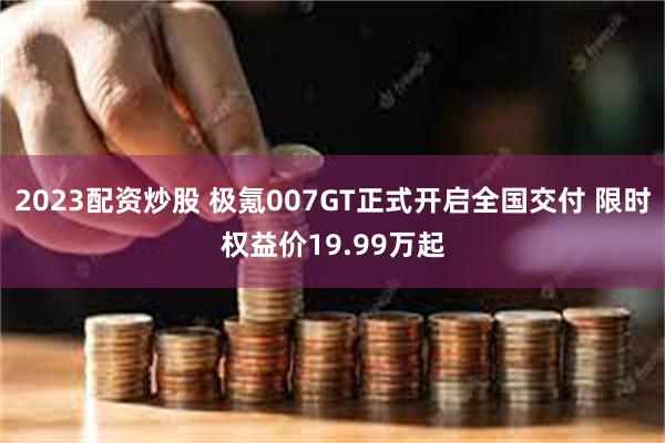 2023配资炒股 极氪007GT正式开启全国交付 限时权益价19.99万起