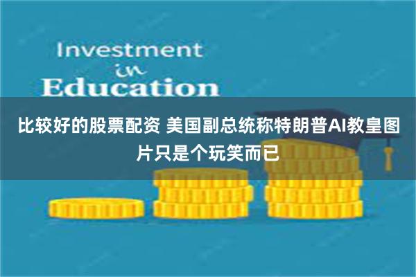 比较好的股票配资 美国副总统称特朗普AI教皇图片只是个玩笑而已