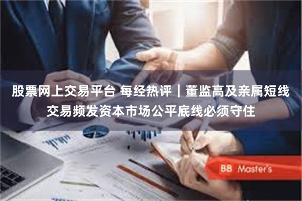 股票网上交易平台 每经热评｜董监高及亲属短线交易频发资本市场公平底线必须守住