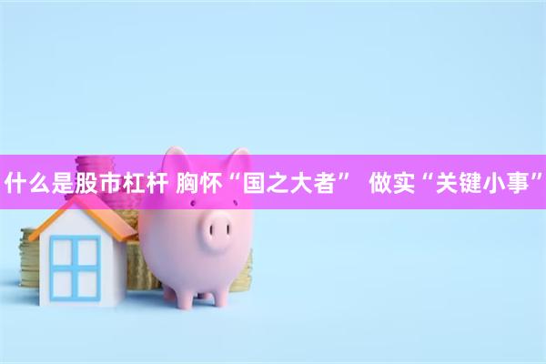 什么是股市杠杆 胸怀“国之大者”  做实“关键小事”