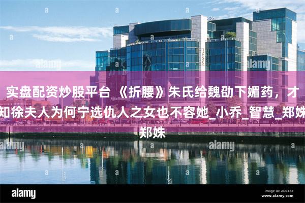 实盘配资炒股平台 《折腰》朱氏给魏劭下媚药，才知徐夫人为何宁选仇人之女也不容她_小乔_智慧_郑姝