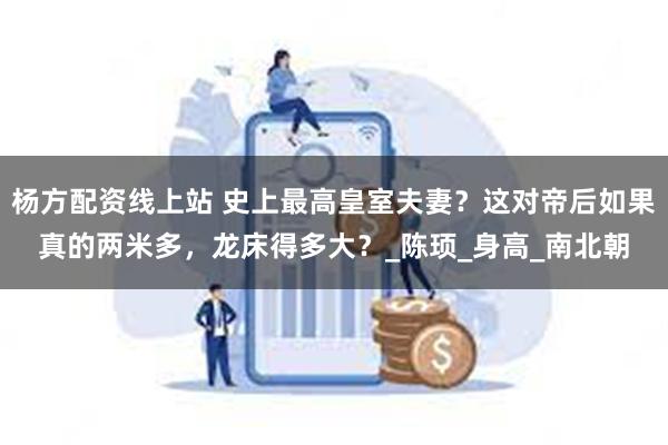 杨方配资线上站 史上最高皇室夫妻？这对帝后如果真的两米多，龙床得多大？_陈顼_身高_南北朝