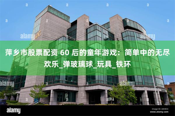 萍乡市股票配资 60 后的童年游戏：简单中的无尽欢乐_弹玻璃球_玩具_铁环