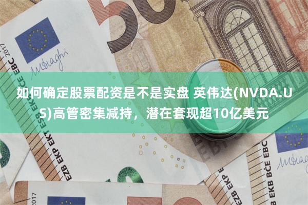 如何确定股票配资是不是实盘 英伟达(NVDA.US)高管密集减持，潜在套现超10亿美元