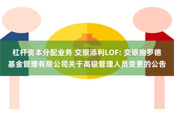 杠杆资本分配业务 交银添利LOF: 交银施罗德基金管理有限公司关于高级管理人员变更的公告