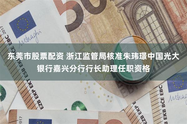 东莞市股票配资 浙江监管局核准朱玮璟中国光大银行嘉兴分行行长助理任职资格