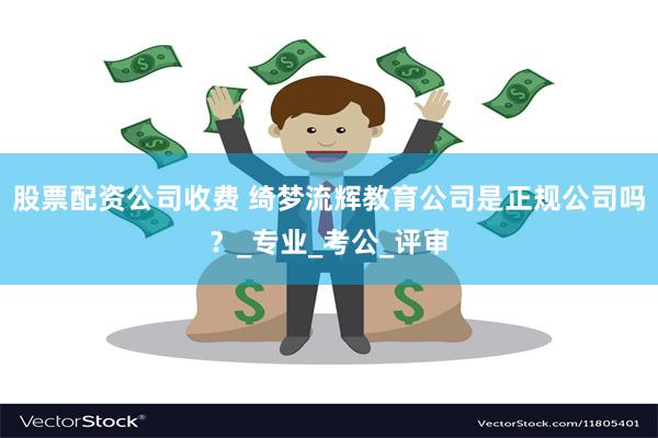 股票配资公司收费 绮梦流辉教育公司是正规公司吗？_专业_考公_评审