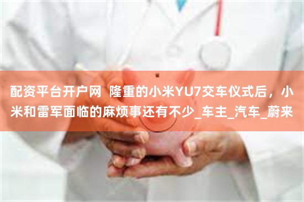 配资平台开户网  隆重的小米YU7交车仪式后，小米和雷军面临的麻烦事还有不少_车主_汽车_蔚来