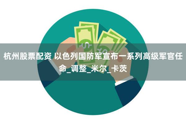 杭州股票配资 以色列国防军宣布一系列高级军官任命_调整_米尔_卡茨