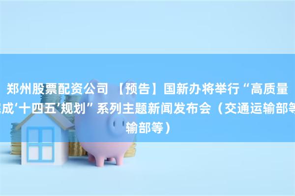 郑州股票配资公司 【预告】国新办将举行“高质量完成‘十四五’规划”系列主题新闻发布会（交通运输部等）