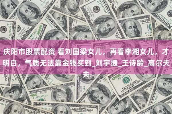 庆阳市股票配资 看刘国梁女儿，再看李湘女儿，才明白，气质无法靠金钱买到_刘宇捷_王诗龄_高尔夫