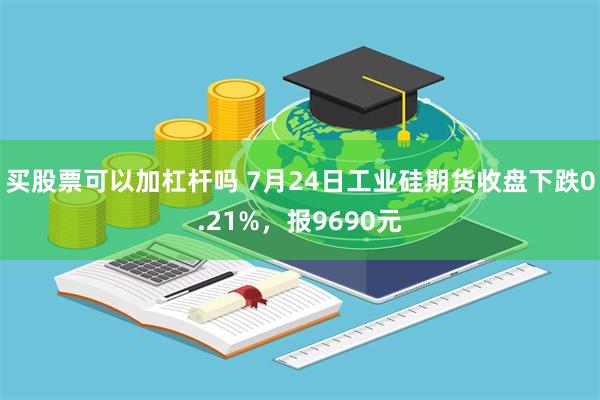 买股票可以加杠杆吗 7月24日工业硅期货收盘下跌0.21%，报9690元