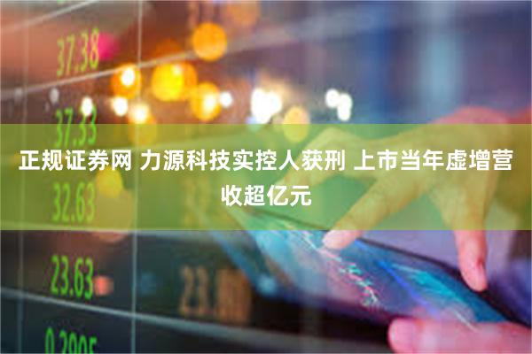 正规证券网 力源科技实控人获刑 上市当年虚增营收超亿元