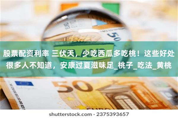 股票配资利率 三伏天，少吃西瓜多吃桃！这些好处很多人不知道，安康过夏滋味足_桃子_吃法_黄桃