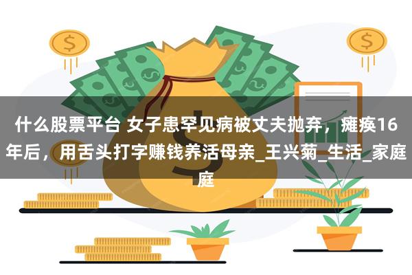 什么股票平台 女子患罕见病被丈夫抛弃，瘫痪16年后，用舌头打字赚钱养活母亲_王兴菊_生活_家庭