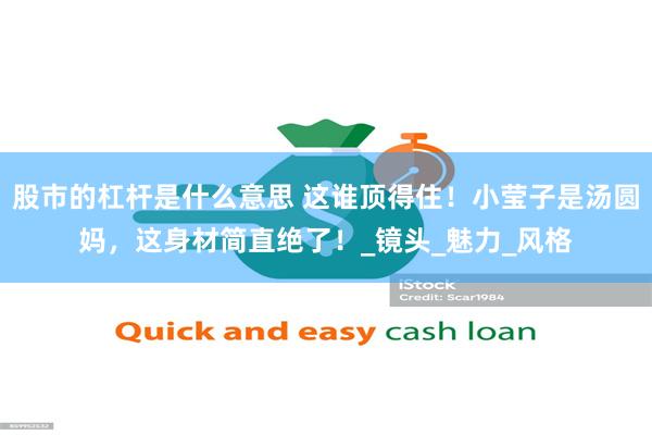 股市的杠杆是什么意思 这谁顶得住！小莹子是汤圆妈，这身材简直绝了！_镜头_魅力_风格