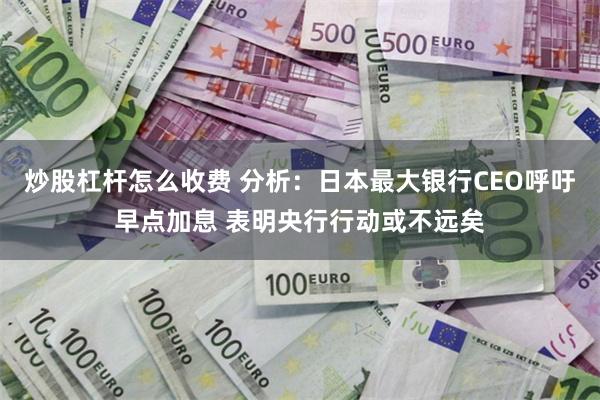 炒股杠杆怎么收费 分析：日本最大银行CEO呼吁早点加息 表明央行行动或不远矣