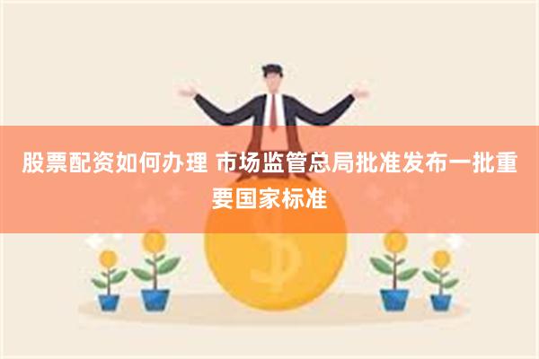 股票配资如何办理 市场监管总局批准发布一批重要国家标准