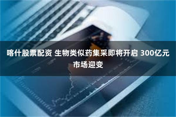 喀什股票配资 生物类似药集采即将开启 300亿元市场迎变