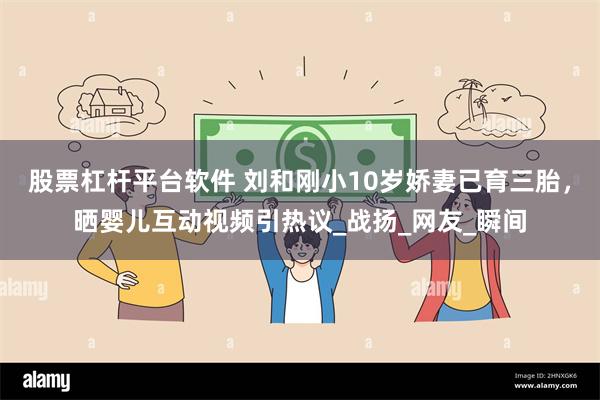 股票杠杆平台软件 刘和刚小10岁娇妻已育三胎，晒婴儿互动视频引热议_战扬_网友_瞬间