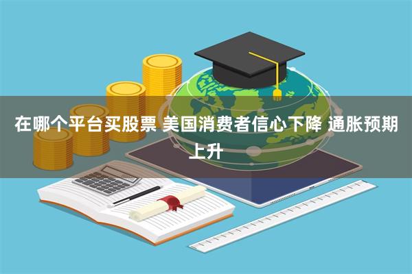 在哪个平台买股票 美国消费者信心下降 通胀预期上升