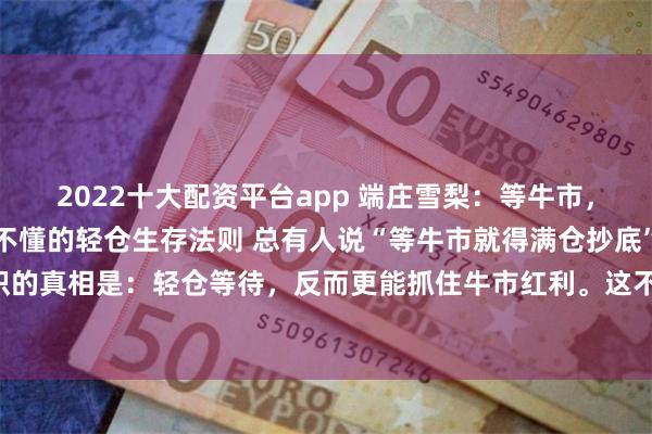 2022十大配资平台app 端庄雪梨:等牛市,满仓是大忌?90%散户不懂的轻仓生存法则 总有人说“等牛市就得满仓抄底”,但股市里最反常识的真相是:轻仓等待,反而更能抓住牛市红利。这不是保守,而是散户在震荡市中保命、在牛市中...