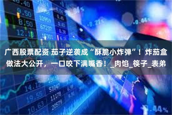 广西股票配资 茄子逆袭成“酥脆小炸弹”！炸茄盒做法大公开，一口咬下满嘴香！_肉馅_筷子_表弟