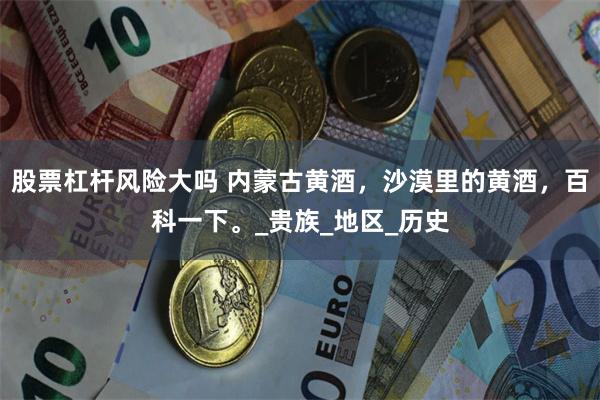 股票杠杆风险大吗 内蒙古黄酒，沙漠里的黄酒，百科一下。_贵族_地区_历史