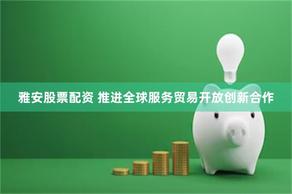 雅安股票配资 推进全球服务贸易开放创新合作