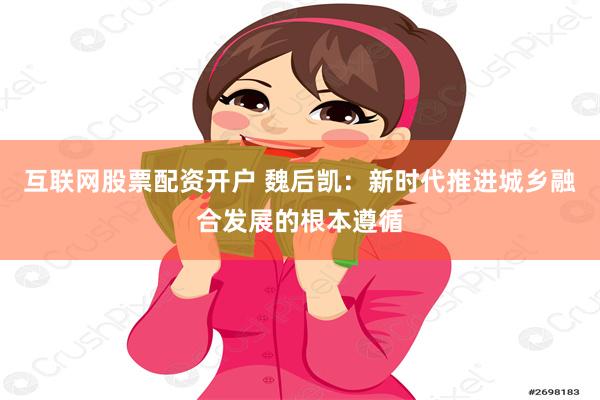 互联网股票配资开户 魏后凯：新时代推进城乡融合发展的根本遵循