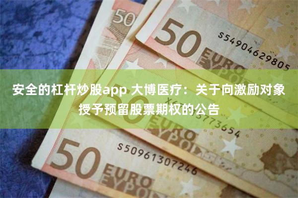 安全的杠杆炒股app 大博医疗：关于向激励对象授予预留股票期权的公告